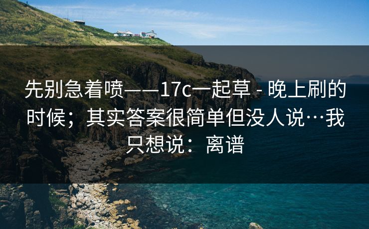 先别急着喷——17c一起草 - 晚上刷的时候；其实答案很简单但没人说…我只想说：离谱