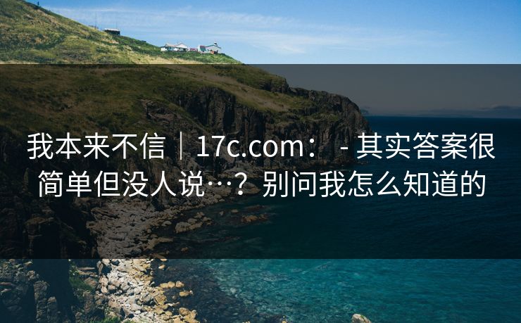 我本来不信｜17c.com： - 其实答案很简单但没人说…？别问我怎么知道的