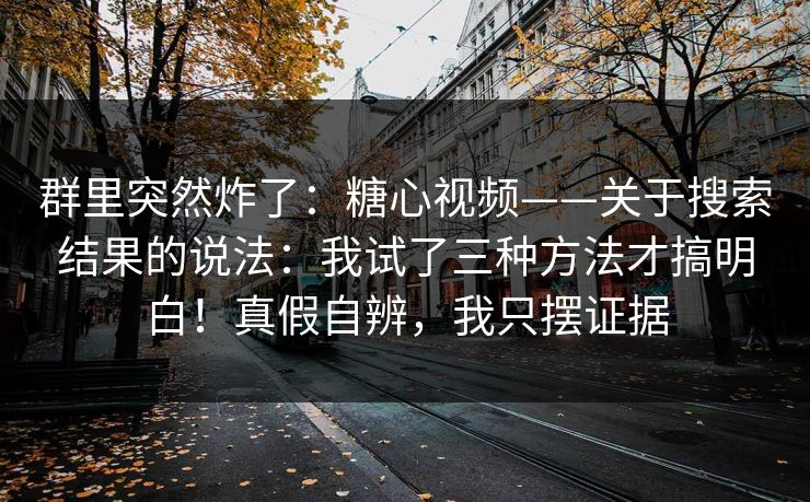 群里突然炸了：糖心视频——关于搜索结果的说法：我试了三种方法才搞明白！真假自辨，我只摆证据