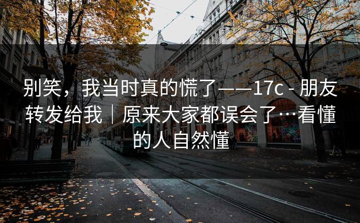 别笑，我当时真的慌了——17c - 朋友转发给我｜原来大家都误会了…看懂的人自然懂