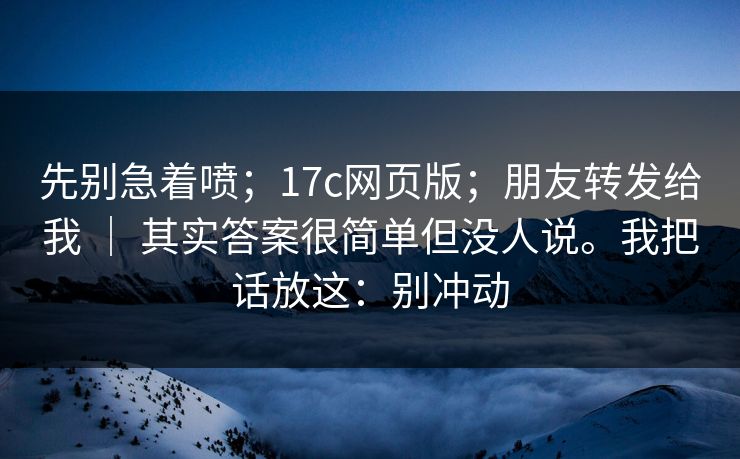 先别急着喷；17c网页版；朋友转发给我 ｜ 其实答案很简单但没人说。我把话放这：别冲动