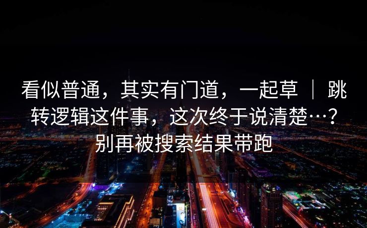 看似普通，其实有门道，一起草 ｜ 跳转逻辑这件事，这次终于说清楚…？别再被搜索结果带跑