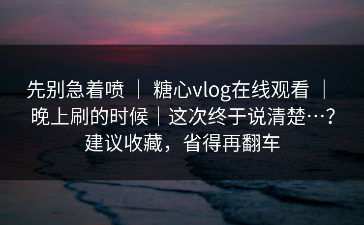 先别急着喷 ｜ 糖心vlog在线观看 ｜ 晚上刷的时候｜这次终于说清楚…？建议收藏，省得再翻车