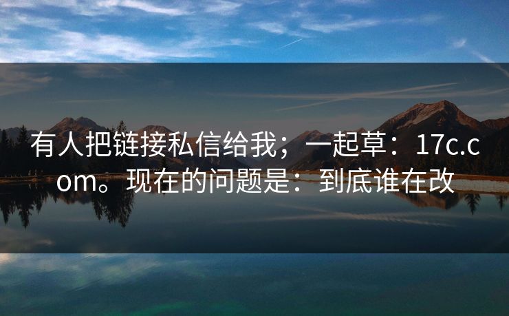 有人把链接私信给我；一起草：17c.com。现在的问题是：到底谁在改