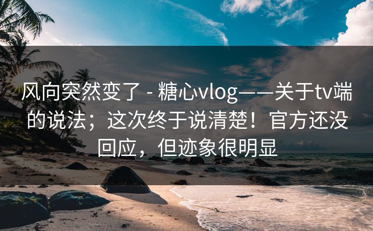 风向突然变了 - 糖心vlog——关于tv端的说法；这次终于说清楚！官方还没回应，但迹象很明显