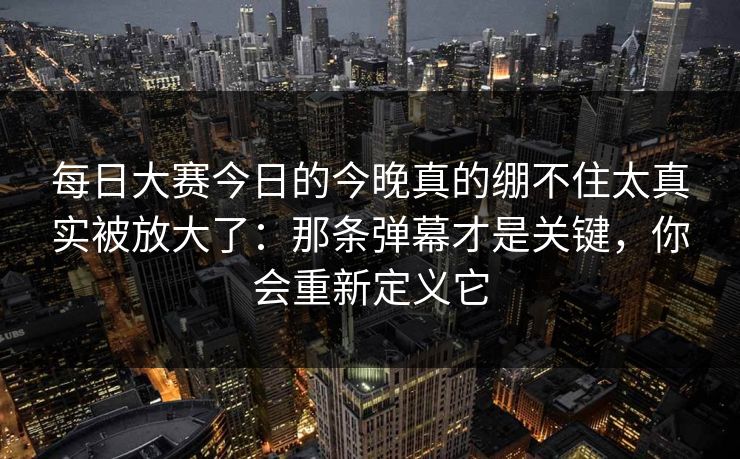 每日大赛今日的今晚真的绷不住太真实被放大了：那条弹幕才是关键，你会重新定义它