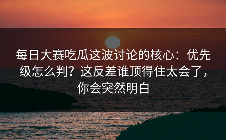 每日大赛吃瓜这波讨论的核心:优先级怎么判?这反差谁顶得住太会了,你会突然明白