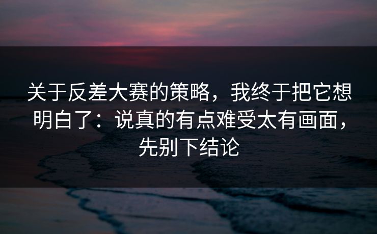 关于反差大赛的策略，我终于把它想明白了：说真的有点难受太有画面，先别下结论