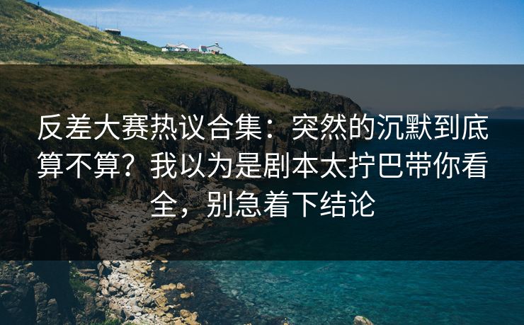 反差大赛热议合集：突然的沉默到底算不算？我以为是剧本太拧巴带你看全，别急着下结论