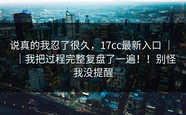 说真的我忍了很久，17cc最新入口 ｜ ｜我把过程完整复盘了一遍！！别怪我没提醒