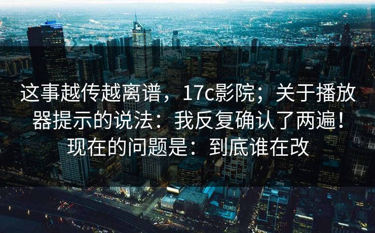 这事越传越离谱，17c影院；关于播放器提示的说法：我反复确认了两遍！现在的问题是：到底谁在改