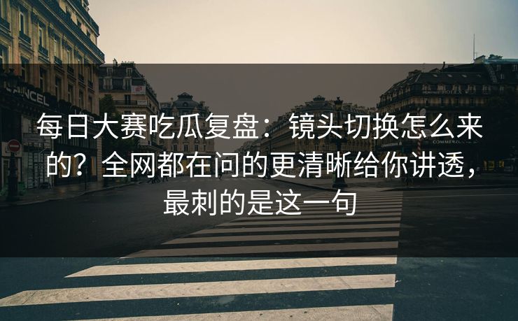 每日大赛吃瓜复盘：镜头切换怎么来的？全网都在问的更清晰给你讲透，最刺的是这一句
