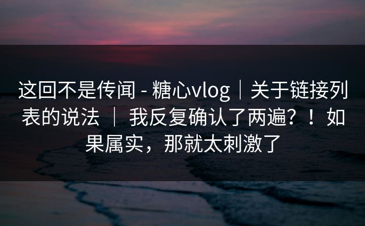 这回不是传闻 - 糖心vlog｜关于链接列表的说法 ｜ 我反复确认了两遍？！如果属实，那就太刺激了