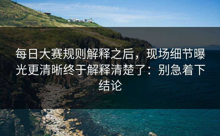 每日大赛规则解释之后,现场细节曝光更清晰终于解释清楚了:别急着下结论