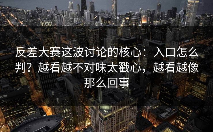 反差大赛这波讨论的核心：入口怎么判？越看越不对味太戳心，越看越像那么回事  第1张
