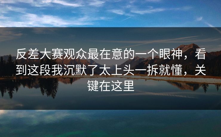 反差大赛观众最在意的一个眼神，看到这段我沉默了太上头一拆就懂，关键在这里