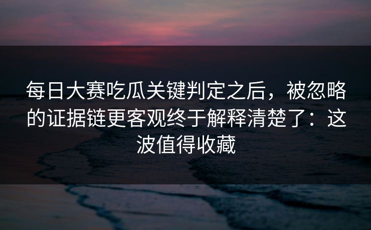 每日大赛吃瓜关键判定之后，被忽略的证据链更客观终于解释清楚了：这波值得收藏