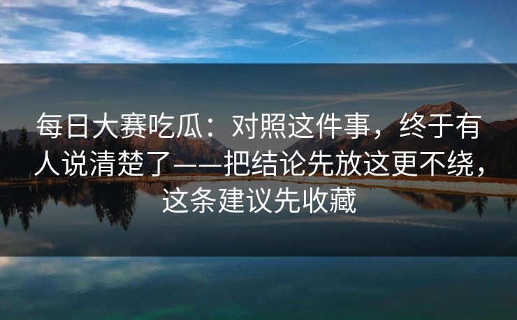 每日大赛吃瓜：对照这件事，终于有人说清楚了——把结论先放这更不绕，这条建议先收藏