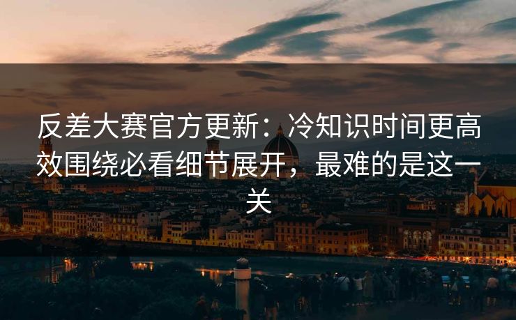 反差大赛官方更新：冷知识时间更高效围绕必看细节展开，最难的是这一关