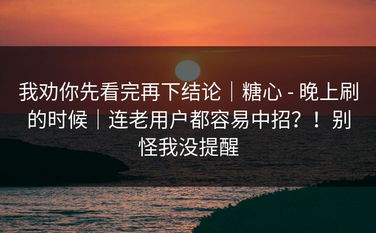 我劝你先看完再下结论｜糖心 - 晚上刷的时候｜连老用户都容易中招？！别怪我没提醒