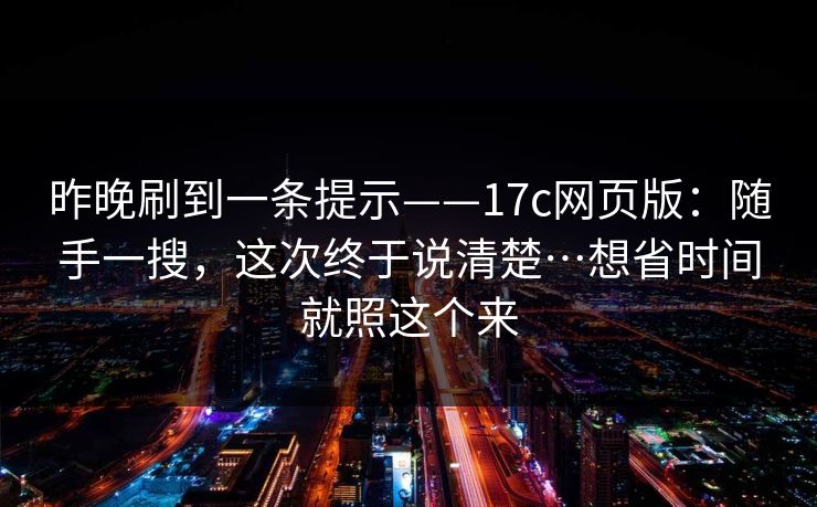 昨晚刷到一条提示——17c网页版:随手一搜,这次终于说清楚…想省时间就照这个来