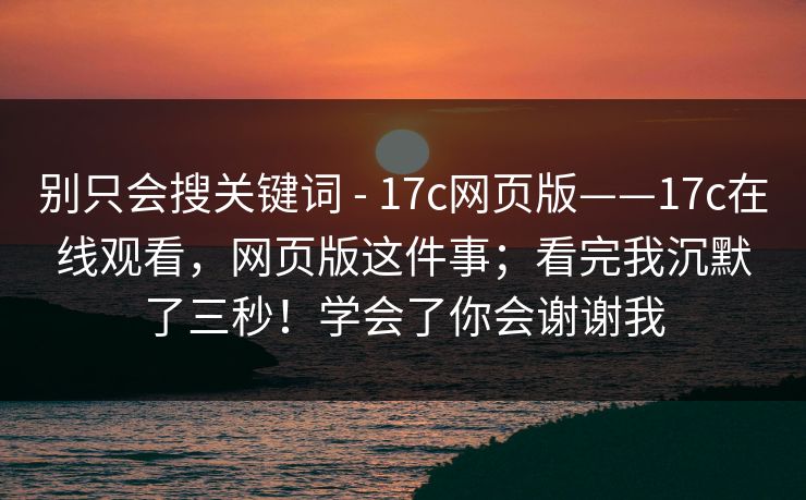 别只会搜关键词 - 17c网页版——17c在线观看,网页版这件事;看完我沉默了三秒!学会了你会谢谢我