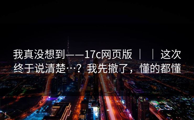 我真没想到——17c网页版 | | 这次终于说清楚…?我先撤了,懂的都懂