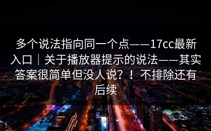 多个说法指向同一个点——17cc最新入口|关于播放器提示的说法——其实答案很简单但没人说?!不排除还有后续