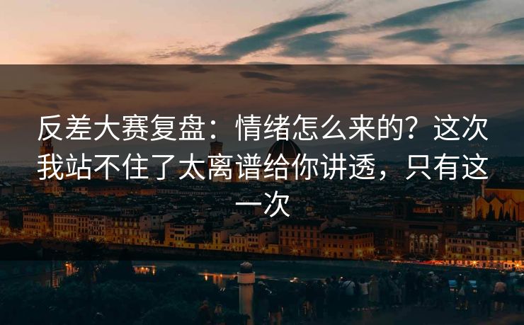 反差大赛复盘:情绪怎么来的?这次我站不住了太离谱给你讲透,只有这一次