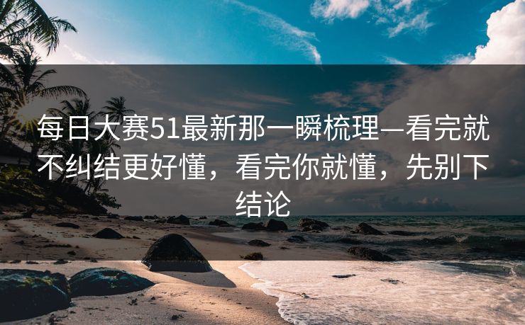每日大赛51最新那一瞬梳理—看完就不纠结更好懂，看完你就懂，先别下结论