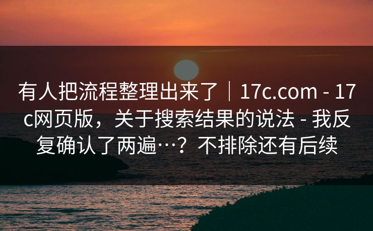 有人把流程整理出来了｜17c.com - 17c网页版，关于搜索结果的说法 - 我反复确认了两遍…？不排除还有后续