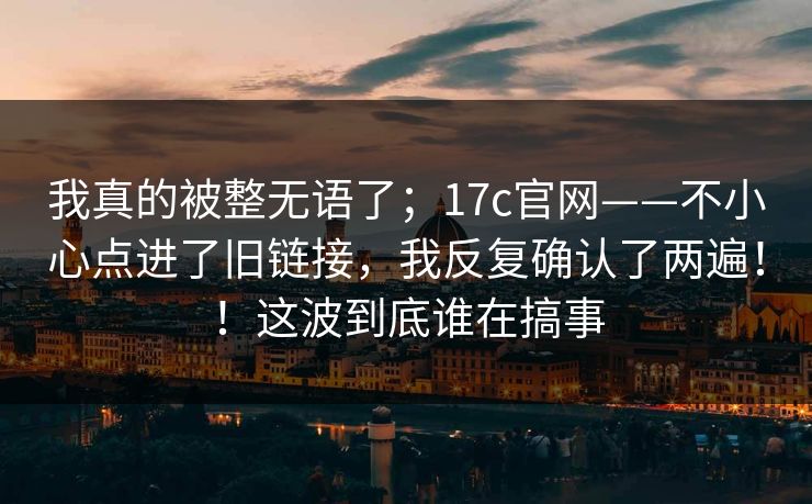 我真的被整无语了;17c官网——不小心点进了旧链接,我反复确认了两遍!!这波到底谁在搞事