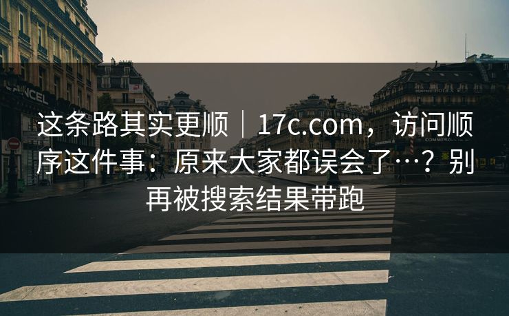 这条路其实更顺｜17c.com，访问顺序这件事：原来大家都误会了…？别再被搜索结果带跑