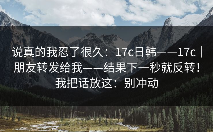 说真的我忍了很久:17c日韩——17c|朋友转发给我——结果下一秒就反转!我把话放这:别冲动 第1张 说真的我忍了很久:17c日韩——17c|朋友转发给我——结果下一秒就反转!我把话放这:别冲动 第1张