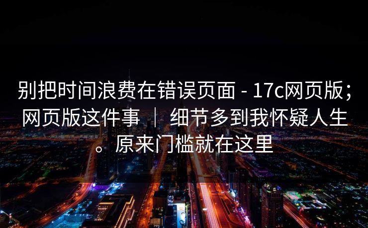 别把时间浪费在错误页面 - 17c网页版；网页版这件事 ｜ 细节多到我怀疑人生。原来门槛就在这里