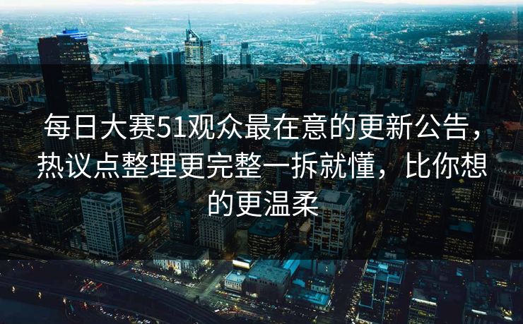 每日大赛51观众最在意的更新公告，热议点整理更完整一拆就懂，比你想的更温柔