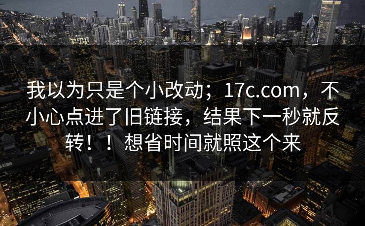 我以为只是个小改动;17c.com,不小心点进了旧链接,结果下一秒就反转!!想省时间就照这个来