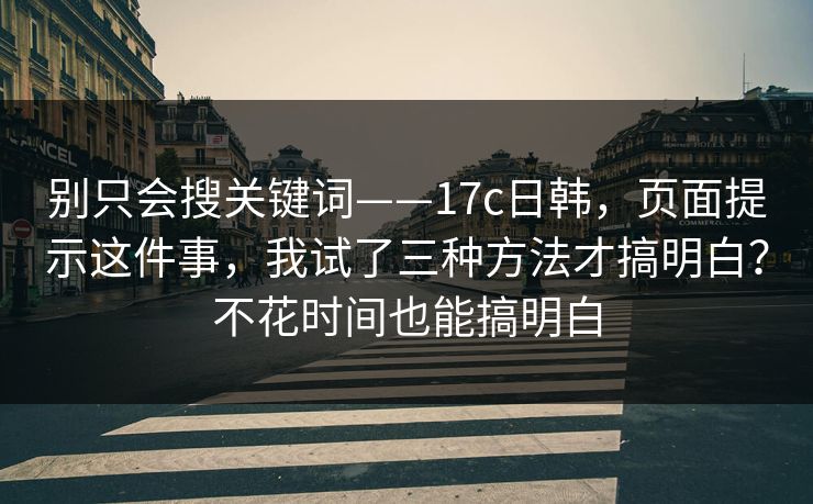 别只会搜关键词——17c日韩，页面提示这件事，我试了三种方法才搞明白？不花时间也能搞明白