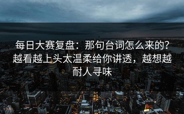 每日大赛复盘：那句台词怎么来的？越看越上头太温柔给你讲透，越想越耐人寻味