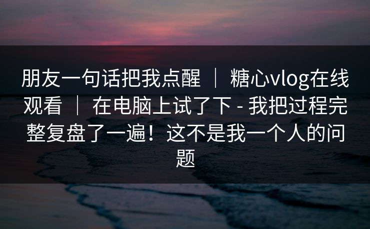 朋友一句话把我点醒 | 糖心vlog在线观看 | 在电脑上试了下 - 我把过程完整复盘了一遍!这不是我一个人的问题