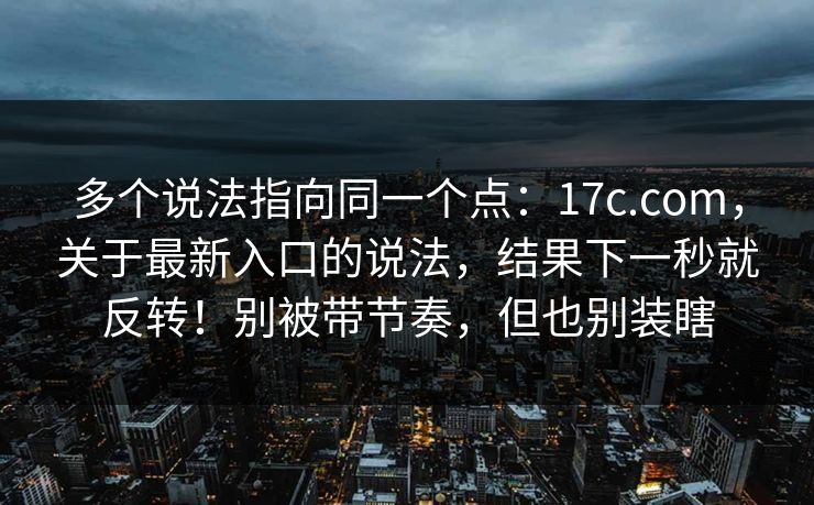 多个说法指向同一个点：17c.com，关于最新入口的说法，结果下一秒就反转！别被带节奏，但也别装瞎