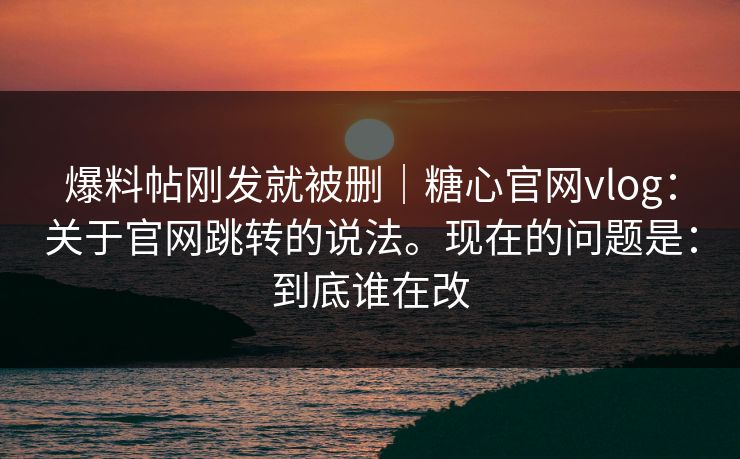 爆料帖刚发就被删｜糖心官网vlog：关于官网跳转的说法。现在的问题是：到底谁在改