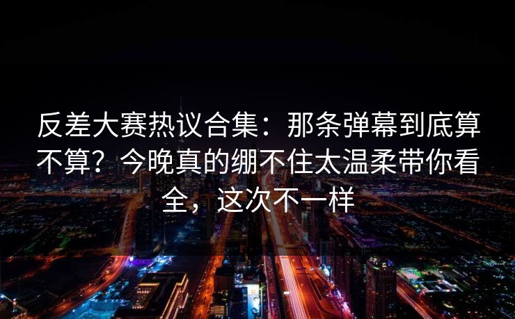 反差大赛热议合集：那条弹幕到底算不算？今晚真的绷不住太温柔带你看全，这次不一样