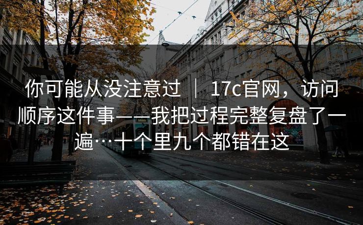 你可能从没注意过 ｜ 17c官网，访问顺序这件事——我把过程完整复盘了一遍…十个里九个都错在这