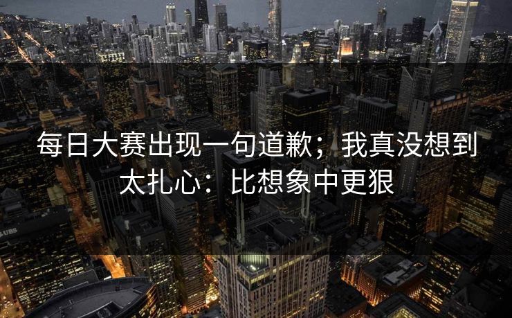 每日大赛出现一句道歉；我真没想到太扎心：比想象中更狠