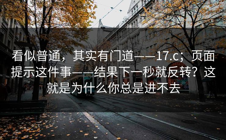 看似普通,其实有门道——17.c;页面提示这件事——结果下一秒就反转?这就是为什么你总是进不去