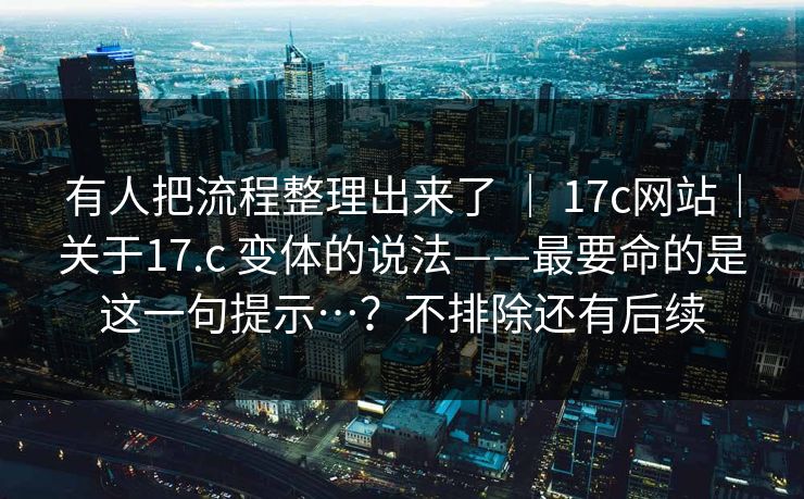 有人把流程整理出来了 ｜ 17c网站｜关于17.c 变体的说法——最要命的是这一句提示…？不排除还有后续