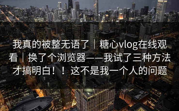 我真的被整无语了｜糖心vlog在线观看｜换了个浏览器——我试了三种方法才搞明白！！这不是我一个人的问题