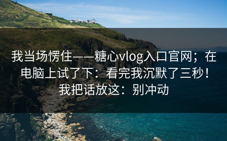 我当场愣住——糖心vlog入口官网；在电脑上试了下：看完我沉默了三秒！我把话放这：别冲动