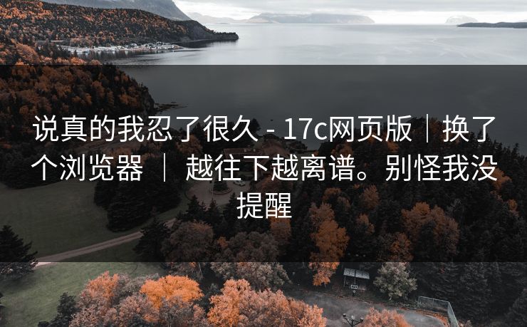 说真的我忍了很久 - 17c网页版|换了个浏览器 | 越往下越离谱。别怪我没提醒
